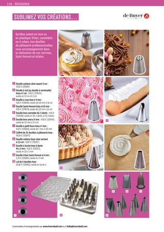 PÂTISSERIE
Commandes et renseignements sur www.francisbatt.com ou à hello@francisbatt.com
SUBLIMEZ VOS CRÉATIONS…
Qu’elles soient en inox ou
en plastique Tritan, cannelées
ou à ruban, nos douilles
de pâtisserie professionnelles
vous accompagneront dans
la réalisation de vos verrines,
Saint Honoré et éclairs.
1  Douille sultane cône rasant 3 cm :
19.90 € (129091)
2  Douille à nid (ou douille à vermicelle)
Inox ø 2 cm : 4.00 € (129520),
existe en 1,4 cm et 3 cm
3  Douille à rose Inox ø 9 mm :
4.00 € (130640), existe de 0,8 mm à 1,6 cm
4  Douille Saint-Honoré Inox ø 0,9 mm :
4.00 € (129079), existe de 0,9 mm à 1,6 cm
5  Douille Inox cannelée A5, 5 dents : 4.00 €
(130049), existe en A5, 5 dents à F8, 8 dents
6  Douille Inox unie ø 9 mm : 4.00 € (129044),
existe de 0,2 mm à 2,4 cm
7  Douille à petit fours Inox ø 7 mm :
4.00 € (129083), existe de 7 mm à 17,5 mm
8  Coffret de 35 douilles à pâtisserie Inox :
99.00 € (129073)
9  Douille sultane lisse cône sortant
ø 2,5 cm : 8.00 € (730357)
10 Douille à buche Inox 6 dents
16 x 2 mm : 4.00 € (129072),
existe en 20 x 3 mm
11 Douille tritan Saint-Honoré ø 9 mm :
2.20 € (128085), existe en 11 mm
12 Lot de 6 douilles Inox :
20.00 € (130463), existe en lot de 5
1
3
5
7 8 12
9 10 11
2
4
6
106.
 