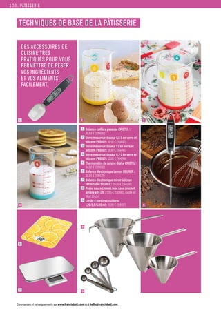 PÂTISSERIE
Commandes et renseignements sur www.francisbatt.com ou à hello@francisbatt.com
TECHNIQUES DE BASE DE LA PÂTISSERIE
1
4
6
7
5
2 3
DES ACCESSOIRES DE
CUISINE TRÈS
PRATIQUES POUR VOUS
PERMETTRE DE PESER
VOS INGRÉDIENTS
ET VOS ALIMENTS
FACILEMENT.
1  Balance cuillère peseuse CRISTEL :
36.90 € (126690)
2  Verre mesureur/doseur 0,5 L en verre et
silicone PEBBLY : 16.50 € (164743)
3  Verre mesureur/doseur 1 L en verre et
silicone PEBBLY : 19.99 € (164740)
4  Verre mesureur/doseur 0,2 L en verre et
silicone PEBBLY : 12.00 € (164744)
5  
Thermomètre de cuisine digital CRISTEL :
34.90 € (126692)
6  Balance électronique Lemon BEURER :
32.90 € (126579)
7  Balance électronique miroir à écran
rétractable BEURER : 39.90 € (164218)
8  Passe sauce chinois inox sans crochet
arriere ø 14 cm : 17.95 € (130180), existe en
18 et 20 cm
9  Lot de 4 mesures-cuilleres
1,25/2,5/5/15 ml : 10.00 € (129317)
9
8
108.
 