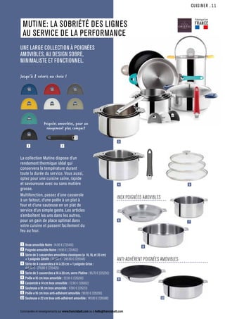 CUISINER
Commandes et renseignements sur www.francisbatt.com ou à hello@francisbatt.com
La collection Mutine dispose d’un
rendement thermique idéal qui
conservera la température durant
toute la durée du service. Vous aussi,
optez pour une cuisine saine, rapide
et savoureuse avec ou sans matière
grasse.
Multifonction, passez d’une casserole
à un faitout, d’une poêle à un plat à
four et d’une sauteuse en un plat de
service d’un simple geste. Les articles
s’emboîtent les uns dans les autres,
pour un gain de place optimal dans
votre cuisine et passent facilement du
feu au four.
MUTINE: LA SOBRIÉTÉ DES LIGNES
AU SERVICE DE LA PERFORMANCE
UNE LARGE COLLECTION À POIGNÉES
AMOVIBLES, AU DESIGN SOBRE,
MINIMALISTE ET FONCTIONNEL.
1  Anse amovible Noire : 14.90 € (725410)
2  Poignée amovible Noire : 19.90 € (725402)
3  Série de 3 casseroles amovibles classiques (ø 16, 18, et 20 cm)
+ 1 poignée Zénith : 353.60 € - 249.90 € (126548)
4  Série de 4 casseroles ø 14 à 20 cm + 1 poignée Grise :
414.40 € - 279.90 € (725425)
5  Serie de 3 couvercles ø 16 à 20 cm, verre Platine : 95.70 € (125250)
6  Poêle ø 16 cm Inox amovible : 92.90 € (126200)
7  Casserole ø 14 cm Inox amovible : 72.90 € (126002)
8  Sauteuse ø 18 cm Inox amovible : 117.90 € (126213)
9  Poêle ø 16 cm Inox anti-adhérent amovible : 99.90 € (126206)
10 Sauteuse ø 22 cm Inox anti-adhérent amovible : 149.90 € (126588)
Poignées amovibles, pour un
rangement plus compact
Jusqu’à 8 coloris au choix !
3
4
6
9
10
8
7
5
1 2
INOX POIGNÉES AMOVIBLES
ANTI-ADHÉRENT POIGNÉES AMOVIBLES
Fabriqué en
FRANCE
.11
 