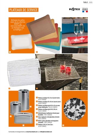 4
TABLE
Commandes et renseignements sur www.francisbatt.com ou à hello@francisbatt.com
Fabriqué en
FRANCE
PLATEAUX DE SERVICE
1
3
2
1 Plateau acrylique 19 x 13 cm secret ivoire :
32.15 € (190290)
2 Plateau acrylique 24 x 18 cm secret cuivre :
40.80 € (190315)
3  Plateau acrylique givré 54 x 43 cm avec
anses intérieures : 165.30 € (189975)
4  Plateau acrylique givré 46 x 36 cm :
116.65 € (189129)
5  Rafraîchisseur isotherme chromé pour
bouteille : 77.90 € (189203)
6  Seau à glaçons rond glacebox chromé :
77.90 € (189204)
7  Boîte à glace glacebox rectangulaire
chromée : 77.90 € (189250)
8  Plateau ø 36 cm Limo Cow :
32.90 € (189012)
Retrouvez les autres
coloris de la collection
SECRET sur
www.francisbatt.com
ou renseignez-vous
en boutique !
7 8
5
6
.111
 