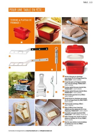 1  Terrine à foie gras en céramique
avec presse 19 x 12 cm Rouge Grand Cru,
EMILE HENRY : 59.90 € (281360)
2  Coupe foie gras ou fromage en marbre
avec 2 fils de rechange, FRANCIS BATT :
29.90 € (120438)
3  Couteau spécial foie gras manche Noir,
FRANCIS BATT : 19.90 € (199030)
4  Couteau spécial foie gras manche Blanc,
FRANCIS BATT : 19.90 € (199029)
5  Thermomètre gourmet 22 cm, RÖSLE :
49.95 € (280515)
6  
Grande terrine en céramique avec presse
24 x 15 cm Rouge Grand Cru, EMILE HENRY :
64.90 € (281361)
7  Thermosonde numérique, RÖSLE :
49.95 € (280723)
8  
Râpe à truffes en Inox à lame lisse
réglable pour des copeaux de 0,5 à 4 mm
d’épaisseur, FRANCIS BATT : 29.90 € (205017)
9  
Fourchette à escargots Inox Grand Hôtel,
FRANCIS BATT : 3.90 € (398002), vendues par 12
10 Boîte à fromage avec cloche en verre et
plateau en bambou 34 x 25 cm, PEBBLY :
49.90 € (164741)
11 Beurrier avec cloche en verre et plateau
en bambou 13,5 x 9,5 cm, PEBBLY :
24.95 € (164742)
TABLE
Commandes et renseignements sur www.francisbatt.com ou à hello@francisbatt.com
POUR UNE TABLE EN FÊTE !
TERRINE  PLATEAU DE
FROMAGE !
3
1 2
4
5 6
7
10 11
8 9
.113
 