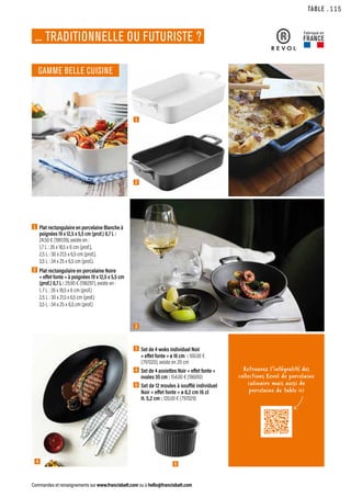 1
2
4
TABLE
Commandes et renseignements sur www.francisbatt.com ou à hello@francisbatt.com
Fabriqué en
FRANCE
Retrouvez l’intégralité des
collections Revol de porcelaine
culinaire mais aussi de
porcelaine de table ici
GAMME BELLE CUISINE
... TRADITIONNELLE OU FUTURISTE ?
1  
Plat rectangulaire en porcelaine Blanche à
poignées 19 x 12,5 x 5,5 cm (prof.) 0,7 L :
24.50 € (196139), existe en :
1,7 L : 26 x 18,5 x 6 cm (prof.),
2,5 L : 30 x 21,5 x 6,5 cm (prof.),
3,5 L : 34 x 25 x 6,5 cm (prof.).
2  
Plat rectangulaire en porcelaine Noire
« effet fonte » à poignées 19 x 12,5 x 5,5 cm
(prof.) 0,7 L : 29.90 € (196297), existe en :
1, 7 L : 26 x 18,5 x 6 cm (prof.)
2,5 L : 30 x 21,5 x 6,5 cm (prof.)
3,5 L : 34 x 25 x 6,5 cm (prof.)
3  Set de 4 woks individuel Noir
« effet fonte » ø 16 cm : 100.00 €
(797020), existe en 20 cm
4  Set de 4 assiettes Noir « effet fonte »
ovales 35 cm : 154.00 € (196610)
5 Set de 12 moules à soufflé individuel
Noir « effet fonte » ø 8,2 cm 16 cl
H. 5,2 cm : 120.00 € (797029)
3
5
.115
 