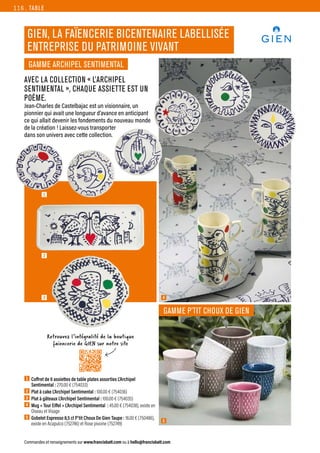 AVEC LA COLLECTION « L’ARCHIPEL
SENTIMENTAL », CHAQUE ASSIETTE EST UN
POÈME.
Jean-Charles de Castelbajac est un visionnaire, un
pionnier qui avait une longueur d’avance en anticipant
ce qui allait devenir les fondements du nouveau monde
de la création ! Laissez-vous transporter
dans son univers avec cette collection.
TABLE
Commandes et renseignements sur www.francisbatt.com ou à hello@francisbatt.com
GIEN, LA FAÏENCERIE BICENTENAIRE LABELLISÉE
ENTREPRISE DU PATRIMOINE VIVANT
1  Coffret de 6 assiettes de table plates assorties L’Archipel
Sentimental : 270.00 € (754033)
2  Plat à cake L’Archipel Sentimental : 100.00 € (754036)
3  Plat à gâteaux L’Archipel Sentimental : 100.00 € (754035)
4 Mug « Tour Eiffel » L’Archipel Sentimental : 45.00 € (754038), existe en
Oiseau et Visage
5  Gobelet Espresso 8,5 cl P’tit Choux De Gien Taupe : 18.00 € (750486),
existe en Acapulco (752746) et Rose pivoine (752749)
GAMME P’TIT CHOUX DE GIEN
GAMME ARCHIPEL SENTIMENTAL
5
4
1
2
Retrouvez l’intégralité de la boutique
faïencerie de GIEN sur notre site
3
116.
 