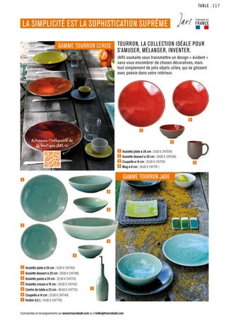 TABLE
Commandes et renseignements sur www.francisbatt.com ou à hello@francisbatt.com
LA SIMPLICITÉ EST LA SOPHISTICATION SUPRÊME
Fabriqué en
FRANCE
1  Assiette plate ø 26 cm : 31.00 € (147034)
2  Assiette dessert ø 20 cm : 29.00 € (147036)
3  Coupelle ø 14 cm : 25.00 € (147124)
4  Mug ø 8 cm : 28.00 € (147791 )
1  Assiette plate ø 26 cm : 31.00 € (147140)
2  Assiette dessert ø 20 cm : 29.00 € (147148)
3  Assiette pasta ø 24 cm : 32.50 € (147215)
4  Assiette creuse ø 19 cm : 30.00 € (147142)
5  Centre de table ø 33 cm : 86.50 € (147713)
6  Coupelle ø 14 cm : 25.00 € (147144)
7  Huilier 0,5 L : 41.00 € (147770)
TOURRON, LA COLLECTION IDÉALE POUR
S’AMUSER, MÉLANGER, INVENTER.
JARS souhaite vous transmettre un design « évident »
sans vous encombrer de choses décoratives, mais
tout simplement de jolis objets utiles, qui se glissent
avec poésie dans votre intérieur.
GAMME TOURRON CERISE
GAMME TOURRON JADE
1
1
4
3
2
5
6
2
3
4
7
Retrouvez l’intégralité de
la boutique JARS ici
.117
 