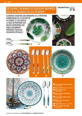 LA MARQUE SERAFINO ZANI DÉMONTRE ICI LA PROFONDE
CONNAISSANCE DE LA CULTURE DE
LA CUISINE, ET DES ARTS DE
LA TABLE EN PROPOSANT DES
OBJETS APPROPRIÉS AUX
TABLES SAVAMMENT
PRÉPARÉES POUR DES
OCCASIONS SPÉCIALES.
8
TABLE
Commandes et renseignements sur www.francisbatt.com ou à hello@francisbatt.com
1  
Service à salade 2 pièces York Floréal :
16.00 € (374099)
2  Saladier Floréal ø 35 cm : 30.00 € (374068)
3  
Saladier Madrid ø 35 cm :
30.00 € (374047)
4  
Service à salade 2 pièces Madrid :
16.00 € (374109)
5  
Service à salade 2 pièces Londres :
16.00 € (374110)
6  
Saladier ø 35 cm Rond Londres :
30.00 € (374051)
7  
Saladier Rabat ø 31 cm : 30.00 € (374114)
8  
Service à salade 2 pièces Rabat :
16.00 € (374118)
DÉCOUVREZ UN MONDE DE COULEURS INSPIRÉES
DES PLUS GRANDES VILLES D’EUROPE !
2
1
3 6
7
4 5
118.
Fabriqué en
ITALIE
 