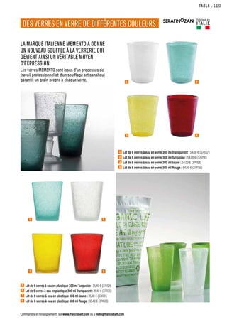 DES VERRES EN VERRE DE DIFFÉRENTES COULEURS
LA MARQUE ITALIENNE MEMENTO A DONNÉ
UN NOUVEAU SOUFFLE À LA VERRERIE QUI
DEVIENT AINSI UN VÉRITABLE MOYEN
D’EXPRESSION.
Les verres MEMENTO sont issus d’un processus de
travail professionnel et d’un soufflage artisanal qui
garantit un grain propre à chaque verre.
TABLE
Commandes et renseignements sur www.francisbatt.com ou à hello@francisbatt.com
1  Lot de 6 verres à eau en verre 300 ml Transparent : 54.00 € (374157)
2  Lot de 6 verres à eau en verre 300 ml Turquoise : 54.00 € (374156)
3 Lot de 6 verres à eau en verre 300 ml Jaune : 54.00 € (374158)
4 Lot de 6 verres à eau en verre 300 ml Rouge : 54.00 € (374155)
5  
Lot de 6 verres à eau en plastique 300 ml Turquoise : 35.40 € (374129)
6  
Lot de 6 verres à eau en plastique 300 ml Transparent : 35.40 € (374130)
7  Lot de 6 verres à eau en plastique 300 ml Jaune : 35.40 € (374131)
8  Lot de 6 verres à eau en plastique 300 ml Rouge : 35.40 € (374128)
1
3
2
4
5 6
7 8
.119
Fabriqué en
ITALIE
 