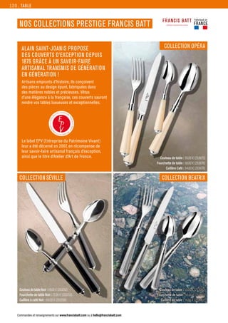 Couteau de table : 50.00 € (253675)
Fourchette de table : 58.00 € (253676)
Cuillère Café : 54.00 € (253678)
Couteau de table : 50.00 € (253000)
Fourchette de table : 56.00 € (253001)
Cuillère de table : 56.00 € (253002)
Couteau de table Noir : 69.00 € (253252)
Fourchette de table Noir : 72.00 € (253253)
Cuillère à café Noir : 64.00 € (253258)
TABLE
Commandes et renseignements sur www.francisbatt.com ou à hello@francisbatt.com
Fabriqué en
FRANCE
NOS COLLECTIONS PRESTIGE FRANCIS BATT
COLLECTION OPÉRA
COLLECTION BEATRIX
COLLECTION SÉVILLE
ALAIN SAINT-JOANIS PROPOSE
DES COUVERTS D’EXCEPTION DEPUIS
1876 GRÂCE À UN SAVOIR-FAIRE
ARTISANAL TRANSMIS DE GÉNÉRATION
EN GÉNÉRATION !
Artisans emprunts d’histoire, ils conçoivent
des pièces au design épuré, fabriquées dans
des matières nobles et précieuses. Vêtus
d’une élégance à la française, ces couverts sauront
rendre vos tables luxueuses et exceptionnelles.
Le label EPV (Entreprise du Patrimoine Vivant)
leur a été décerné en 2007, en récompense de
leur savoir-faire artisanal français d’exception,
ainsi que le titre d’Atelier d’Art de France.
120.
 