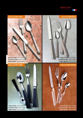 Couteau de table : 115.00 € (253112)
Fourchette de table : 134.00 € (253113)
Cuillère à dessert : 134.00 € (253117)
Couteau de table : 58.00 € (253056)
Fourchette de table : 66.00 € (253058)
Cuillère à dessert : 66.00 € (253061)
Couteau de table : 58.00 € (253084)
Fourchette de table : 64.00 € (253085 )
Cuillère à dessert : 64.00 € (253089)
Couteau de table : 97.00 € (253028)
Fourchette de table : 114.00 € (253029)
Cuillère de table : 114.00 € (253030)
TABLE
Commandes et renseignements sur www.francisbatt.com ou à hello@francisbatt.com
Fabriqué en
FRANCE
COLLECTION NEIGE
COLLECTION INGRID
COLLECTION TONIA
COLLECTION CABLE
.121
 