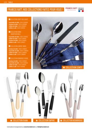 1  
COLLECTION CONTY (BLEU NUIT)
Fourchette de table : 15.10 € (530509)
Couteau de table : 18.70 € (530508)
Cuillère de table : 15.10 € (530507)
Cuillère à café : 12.40 € (530514)
2  
COLLECTION DIANA
(NACRÉ NATUREL)
Fourchette de table : 14.80 € (519002)
Cuillère de table : 14.80 € (519003)
Couteau de table : 18.40 € (519001)
Cuillère à café : 14.80 € (519007)
3  COLLECTION EMPIRE (NOIR)
Couteau de table : 39.00 € (298001)
Fourchette de table : 39.00 € (298002)
Cuillère de table : 39.00 € (298003)
Cuillère à café : 32.00 € (298004)
4  
COLLECTION NEWBRIDGE (VISON)
Couteau de table : 14.90 € (530562)
Fourchette de table : 11.50 € (530563)
Cuillère de table : 11.50 € (530564)
Cuillère à café : 9.00 € (530568)
TABLE
Commandes et renseignements sur www.francisbatt.com ou à hello@francisbatt.com
FRANCIS BATT, NOS COLLECTIONS FAITES POUR VOUS !
1 COLLECTION CONTY
4 COLLECTION NEWBRIDGE
3 COLLECTION EMPIRE
2 COLLECTION DIANA
Fabriqué en
FRANCE
122.
 