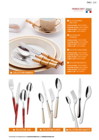 1  
COLLECTION BAMBOO
(BUIS CLAIR)
Couteau de table : 29.80 € (504001)
Fourchette de table : 25.90 € (504002)
Cuillère de table : 25.90 € (504003)
Cuillère à café : 22.50 € (504007)
2  
COLLECTION TANG
(GRENADINE)
Couteau de table : 12.40 € (530001)
Fourchette de table : 12.00 € (530002)
Cuillère de table : 12.00 € (530003)
Cuillère à café : 12.00 € (530006)
3  
COLLECTION CLASSIC (IVOIRE)
Couteau de table : 34.00 € (253392)
Fourchette de table : 29.00 € (253393)
Cuillère de table : 29.00 € (253394)
Cuillère à café : 26.00 € (253395)
4  
COLLECTION INOX BAGUETTE
Couteau de table : 20.60 € (505001)
Fourchette de table : 8.80 € (505002)
Cuillère de table : 8.80 € (505003)
Cuillère à café : 7.40 € (505007)
TABLE
Commandes et renseignements sur www.francisbatt.com ou à hello@francisbatt.com
4 COLLECTION INOX BAGUETTE
3 COLLECTION CLASSIC
2 COLLECTION TANG
1 COLLECTION BAMBOO
Fabriqué en
FRANCE
.123
 