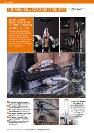 6
TABLE
Commandes et renseignements sur www.francisbatt.com ou à hello@francisbatt.com
1  Tire-bouchon de table avec coupe-
capsule Cristal GS 200 : 52.00 € (163481)
2  Tire-bouchon de table avec coupe-
capsule Noir GS 200 : 52.00 € (162138)
3  Tire-bouchon sommelier à double levier
bois véritable WT 110 : 45.00 € (163853)
4  Tire-bouchon sommelier à double levier
Inox WT 110 : 45.00 € (163540)
5  Tire-bouchon à levier avec coupe-
capsule Noir LM 250 : 115.00 € (163111)
6  Tire bouchon pour vins effervescents
Acier Brossé Pop bulle SW 105 :
63.00 € (163018)
TIRE-BOUCHONS  ACCESSOIRES POUR LE VIN
1
3
2
5
4
DES COLLECTIONS
ÉTUDIÉES POUR NE PAS
« BLESSER » LE BOUCHON
ET RESPECTER LE VIN.
Screwpull vous propose tout
une collection d’ustensiles des
plus originaux et résistants,
pour vous faire découvrir et
apprécier le vin, tels des coupe-
capsules, des tire-bouchons,
des pompes à vin ou encore des
verres à dégustation.
Glissez le tire-bouchon
sur le goulot de
votre bouteille.Serrez
fermement et tournez.
Le bouchon remontera
avec le bruit “pop”si
caractéristique.
Il sera capturé en
toute sécurité.
126.
 
