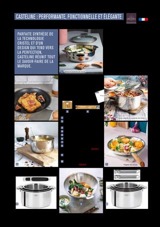 CUISINER
Commandes et renseignements sur www.francisbatt.com ou à hello@francisbatt.com
CASTELINE : PERFORMANTE, FONCTIONNELLE ET ÉLÉGANTE
PARFAITE SYNTHÈSE DE
LA TECHNOLOGIE
CRISTEL ET D’UN
DESIGN QUI TEND VERS
LA PERFECTION,
CASTELINE RÉUNIT TOUT
LE SAVOIR-FAIRE DE LA
MARQUE.
1  
Sauteuse ø 26 cm Inox : 209.90 € (126477)
2  Poêle ø 30 cm Inox anti-adhérent
EXCELISS : 224.90 € (126723)
3  
Anse amovible Olivier : 49.90 € (125861)
4  Poignée amovible Olivier : 49.90 € (125841)
5  Faitout ø 26 cm inox : 239.90 € (126464)
6  Casserole ø 18 cm Inox : 154.90 € (126460)
7  Poêle ø 28 cm Inox : 184.90 € (126716)
8  Coffret de 3 casseroles ø 16 à 20 cm avec
1 poignée Zénith 3 : 507.60 € - 349.90 €
(125884)
9  Wok ø 28 cm Inox Castelline amovible :
199.90 € (126708)
10 Coffret de 4 casseroles inox ø 14 à 20 cm
Inox : 582.60 € - 439.90 € (126465)
Les produits Casteline allient des
lignes sobres et élégantes à une
qualité professionnelle. Le fond
“Multiply” de cette collection est
constitué de 5 couches de métaux
aux qualités complémentaires, qui
assurent une excellente répartition
de la chaleur.
Anses, poignée et couvercle non inclus
1
2
3 4
6
8
5
7
10
9
La collection Casteline Amovible
vous permet de passer de
la cuisson au service grâce à
sa fonction “Cook  Serve”,
qui transforme chaque ustensile
en élégant plat de service.
Anses et couvercle non inclus
Poignée non incluse
Fabriqué en
FRANCE
.13
 