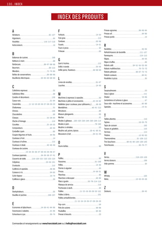 Commandes et renseignements sur www.francisbatt.com ou à hello@francisbatt.com
INDEX
INDEX DES MARQUES
INDEX DES PRODUITS
A
Aérateurs 81-127
Aiguiseurs 45
Assiettes 116-117-118
Autocuiseurs 16
B
Balances de cuisine 108
Batteurs à main 68
Barbecues 96-97-98-99
Beurriers 85-113
Blenders 71-75-83
Boîtes de conservations 85-86-89
Bouilloires électriques 55-62-63-68-69
C
Cafetières expresso 52
Cafetières-filtre 58
Carafes et décanteurs 128
Casse noix 31-84
Casseroles 11-12-19-20-26-27-28-29-33
Chalumeau 31
Chinois 108
Chocolatière 69
Ciseaux 31-39-84
Cloche à fromage 113
Cocottes 21-24-25
Composteurs 92-93
Corbeille à pain 82
Coupes-légumes et fruits 44-84
Couteaux à fruit 14
Couteaux à huîtres 112
Couteaux à steak 42-46-49
Couteaux de cuisine
14-34-35-36-37-39-43-44-46-47
Couteaux japonais 34-35-36-37-41
Couverts de table 118-120-121-122-123-124
Crêpières 25-55-101
Crustacés 112
Cuillères et spatules 48-86
Cuiseurs à riz 54-62
Cuits-Vapeur 15-70
Cuillères à glace 30
D
Deshydrateurs 55
Douilles et poches 106-107
E
Economes et éplucheurs 14-30-41-84-86
Essoreuses à salades 31-86
Extracteurs à jus 56-74
Presse-agrumes 56-69-84
Presse-ail 30-86
Presse-purée 14
R
Raclettes 55-94
Rafraîchisseurs de bouteille 111-127
Ramequins 114-115
Râpes 40-55
Râpe à truffes 46
Robots café 50-51-52-53-59
Robots multifonction 70-72-73
Robots pâtissier 66-67-72-73
Robots cuiseurs 60-61
Roulettes à pizza 30
S
Saupoudreuses 23
Seau à glace 111
Shaker 18-86
Sorbetières et turbines à glace 57
Sous vide : machines et accessoires 82-88
Spatules 14-31
T
Tables pliantes 110
Tajines 19-25-79
Tapis de cuisson 105
Tasses et gobelets 116
Terrines 113
Théière 12-62-63
Thermomètres 31-108-113
Tire-bouchons 80-81-85-126-128-129
Trancheuses 65-76-77
V
Verres 119-125-129
Verres doseurs 108
Vide-pomme 30
W
Whisky 125
Woks 12-20-25-26
Z
Zesteurs 30-45
F
Faitouts 13-20
Foie gras 113
Fondues 55-94
Fouets 14-31
Fours à pizza 32
Friteuse 63
G
Gant à huitres 112
Grills à viande 25-54
Grille-pains, Toasteurs 58-68-69
L
Livres de recettes 61-67
Louches 14-30
M
Machines à expresso à capsules 58
Machines à pâtes et accessoires 22-23-62
Mallettes (pour couteaux, pour pâtisserie...) 38-39
Mandolines 40-41-113
Minuteurs 84
Mixeurs plongeants 64
Mortier 31
Moules à gâteaux 100-102-103-104-105-109-114
Moules à pain 79-100
Moulins à céréales 23
Moulins sel, poivre, épices 18-41-90-91
Mousseurs à lait 30-51-59
O
Ouvre-boîtes 86
P
Pailles 85
Passoires 31-108
Pelles 14-30
Pierres à aiguiser 45
Pinces 14-30-31
Planchas 95
Planches à découper 44-84
Plats à gratin 20-78-114-115
Plateaux de service 110
Pocheuses à œufs 40
Poêles 11-12-16-20-29-33-101
Poêles à blinis 101
Poêles antiadhérentes
11-12-16-19-26-27-28-29-33
Pop-corn 54
Pots de cuisine 48-86
Poubelles 92-93
Presse à biscuits 23
130.
 