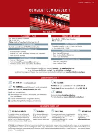 COMMENT COMMANDER .131
FRANCIS BATT - PARIS
180, avenue Victor Hugo - 75116 Paris
Tél. : 01 47 27 13 28
Métro : Rue de la Pompe (ligne 9), Victor Hugo (ligne 2)
HEURES D’OUVERTURE
Du mardi au samedi inclus de 11h à 19h sans interruption
DATES EXCEPTIONNELLES 2023
• Ouvert le samedi 11 novembre
• Ouvert les lundi 11 et 18 décembre et dimanches 17 et 24 décembre
• Fermé le lundi 25 décembre
DATES EXCEPTIONNELLES 2024
• Fermé les 1er
, 2 et 3 janvier
• Fermé le mercredi 1er
mai, le mercredi 8 et jeudi 9 mai
• Fermetures estivales : fermé du 28 juillet au 26 août inclus
FRANCIS BATT - LA BAULE
36, rue des Ibis - 44500 La Baule-Escoublac
Tél. : 02 51 10 16 40
HEURES D’OUVERTURE
Du mardi au samedi de 9 H 30 à 13 H et de 15 H 30 à 19 H
Le dimanche de 9 H 30 à 13 H 30
DATES EXCEPTIONNELLES 2023
• Ouvert le samedi 11 novembre
• Ouvert les dimanche 17 et 24 décembre
• Fermé le lundi 25 décembre
DATES EXCEPTIONNELLES 2024
• Fermé les 1er
, 2 et 3 janvier
• Fermé le mercredi 1er
mai
www
www
SUR NOTRE SITE : www.francisbatt.com
PAR COURRIER, il vous suffit d’envoyer le bon de commande à :
FRANCIS BATT VPC – 180, avenue Victor Hugo 75116 Paris
Lors de votre commande, merci :
1 
de nous indiquer votre adresse la plus complète, votre téléphone et
votre adresse e-mail,
2 
d’ajouter les frais d’envoi (voir paragraphe ci-dessous),
3 
de joindre votre règlement par chèque ou carte bancaire.
PAR TELEPHONE :
Pour Paris : du lundi au vendredi de 11h à 19h au 01 47 27 13 28
Pour La Baule : du lundi au vendredi de 11h à 19h au 02 51 10 16 40
PAR E-MAIL :
Service clientèle sur hello@francisbatt.com
Pour la boutique de La Baule sur labaule@francisbatt.com
LIVRAISONS
À Paris, Boulogne-Billancourt et
Neuilly-sur-Seine. Vos articles
livrés**, chez vous, par nos
équipes, sur simple rendez-vous.
FRAIS D’ENVOI
Participation aux frais d’envoi en France métropolitaine :
• Pour une livraison en point relais, 4.90 € pour une
commande inférieure à 49 €
• Pour une livraison à domicile, 6.90 € pour une
commande inférieure à 59 €
INTERNATIONAL
Dom-Tom et export :
contactez notre service
commandes sur
hello@francisbatt.com
SATISFACTION GARANTIE
Si un article ne répond pas parfaitement à
votre attente, vous pouvez nous le retourner
dans son emballage d’origine avec facture
d’achat, 15 jours au plus tard après réception.
Vous serez remboursé dans un délai de 7 jours*.
ATTENTION ! Ce catalogue annuel 2024 est sorti courant novembre 2023. Au-delà de cette date, nous vous invitons à consulter les tarifs en vigueur soit sur notre site internet,
soit par téléphone au 01 47 27 13 15 (les prix du catalogue sont valables jusqu’au 31/12/2023 dans la limite des stock disponibles). Les photos sont non contractuelles. Si vous ne
souhaitez plus recevoir notre catalogue, veuillez-nous en informer par courrier ou email, conformément à la loi Informatique et Libertés du 06/01/78. *Voir conditions générales
de vente. **Livraison à domicile.
NOS BOUTIQUES
LA GARANTIE FRANCIS BATT
COMMENT COMMANDER ?
Pour plus d’information, consultez notre rubrique « Boutiques » sur www.francisbatt.com
ou par téléphone au 01.47.27.13.08 pour Paris et au 02.51.10.16.40 pour La Baule.
Ces dates et horaires peuvent changer. Vous pouvez retrouver les éventuelles modifications sur www.francisbatt.com/boutiques
CO M M ENT CO M MAN D ER ?
 