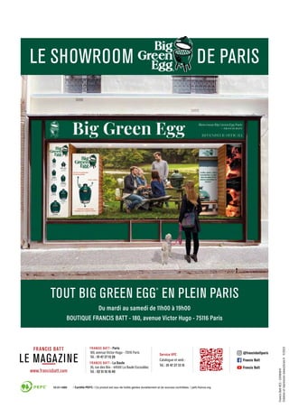 TOUT BIG GREEN EGG
®
EN PLEIN PARIS
Du mardi au samedi de 11h00 à 19h00
BOUTIQUE FRANCIS BATT - 180, avenue Victor Hugo - 75116 Paris
Francis
Batt
RCS
:
334184041
Création
et
impression
www.d3com.fr
11/2023
www.francisbatt.com
Service VPC
Catalogue et web :
Tél. : 01 47 27 13 15
- Paris
180, avenue Victor-Hugo - 75116 Paris
Tél. : 01 47 27 13 28
- La Baule
36, rue des Ibis - 44500 La Baule Escoublac
Tél. : 02 51 10 16 40
@francisbattparis
Francis Batt
Francis Batt
LE MAGAZINE
LE SHOWROOM DE PARIS
 