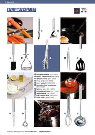 CUISINER
Commandes et renseignements sur www.francisbatt.com ou à hello@francisbatt.com
LES INDISPENSABLES
1
3 6
5
10
8
4 7
11
5
9
2
1  Éplucheur économique : 15.90 € (126523)
2  Éplucheur à lame transversale : 20.90 € (126799)
3  Lèche plat silicone : 22.90 € (126803)
4  Presse-purée : 34.90 € (126505)
5  Pince à spaghetti : 34.90 € (125913)
6  Pincette de cuisine - pince à dresser :
29.90 € (125782)
7  Spatule en nylon : 23.90 € (126913)
8  
Couteau à pamplemousse : 16.90 € (126517)
9  Cuillère magique : 15.90 € (126696)
10 Fouet classique 25 cm : 19.90 € (126531)
11 Grande louche : 29.90 € (126497)
Fabriqué en
FRANCE
14.
 