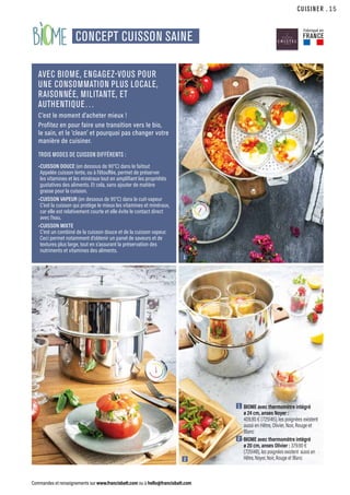bi me
CUISINER
Commandes et renseignements sur www.francisbatt.com ou à hello@francisbatt.com
CONCEPT CUISSON SAINE
AVEC BIOME, ENGAGEZ-VOUS POUR
UNE CONSOMMATION PLUS LOCALE,
RAISONNÉE, MILITANTE, ET
AUTHENTIQUE…
C’est le moment d’acheter mieux !
Profitez en pour faire une transition vers le bio,
le sain, et le ‘clean’ et pourquoi pas changer votre
manière de cuisiner.
TROIS MODES DE CUISSON DIFFÉRENTS :
•CUISSON DOUCE (en dessous de 90°C) dans le faitout
Appelée cuisson lente, ou à l’étouffée, permet de préserver
les vitamines et les minéraux tout en amplifiant les propriétés
gustatives des aliments. Et cela, sans ajouter de matière
grasse pour la cuisson.
•CUISSON VAPEUR (en dessous de 95°C) dans le cuit-vapeur
C’est la cuisson qui protège le mieux les vitamines et minéraux,
car elle est relativement courte et elle évite le contact direct
avec l’eau.
•CUISSON MIXTE
C’est un combiné de la cuisson douce et de la cuisson vapeur.
Ceci permet notamment d’obtenir un panel de saveurs et de
textures plus large, tout en s’assurant la préservation des
nutriments et vitamines des aliments.
1
2
1  BIOME avec thermomètre intégré
ø 24 cm, anses Noyer :
409.90 € (725145), les poignées existent
aussi en Hêtre, Olivier, Noir, Rouge et
Blanc
2  BIOME avec thermomètre intégré
ø 20 cm, anses Olivier : 379.90 €
(725148), les poignées existent aussi en
Hêtre, Noyer, Noir, Rouge et Blanc
Fabriqué en
FRANCE
.15
 