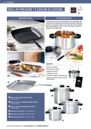 CUISINER
Commandes et renseignements sur www.francisbatt.com ou à hello@francisbatt.com
GRILL OU PRESSION ? À CHACUN SA CUISSON...
1  
Grill carré 28 cm Ultralu CASTEL’ PRO fixe :
99.90 € (725348)
2  Grill inox carré 30 cm Multiply CASTELINE amovible :
179.90 € (725394)
3  Grill inox carré 30 cm Multiply CASTEL’ PRO fixe :
149.90 € (725392)
4  Autocuiseur 24 cm ALTO 9 L : 299.90 € (126943)
5  Autocuiseur 24 cm ALTO 6 L : 289.90 € (126942)
6  Autocuiseur 20 cm ALTO 4 L : 234.90 € (125051)
1
2
3
4
5
6
Poignée et anses non incluses
Ce type de cuisson sous pression vous permettra de
préserver les vitamines et les minéraux des aliments
que vous préparez. Grâce à lui vous pourrez cuisiner
jusqu’à 5 fois plus vite.
DESCRIPTIF
•Intérieur inox gradué
•Panier tout inox intérieur
•Soupape de sécurité
•2 vitesses de cuisson
•Fond thermo-diffuseur triple épaisseur
•Livré avec un panier cuisson et un livre
de 30 recettes.
L’AUTOCUISEUR ALTO
NOS POÊLES GRILL
+
16.
 