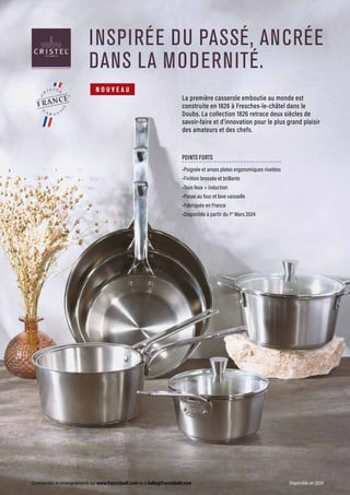 Commandes et renseignements sur www.francisbatt.com ou à hello@francisbatt.com Disponible en 2024
INSPIRÉE DU PASSÉ, ANCRÉE
DANS LA MODERNITÉ.
La première casserole emboutie au monde est
construite en 1826 à Fresches-le-châtel dans le
Doubs. La collection 1826 retrace deux siècles de
savoir-faire et d’innovation pour le plus grand plaisir
des amateurs et des chefs.
POINTS FORTS
•Poignée et anses plates ergonomiques rivetées
•Finition brossée et brillante
•Tous feux + induction
•Passe au four et lave vaisselle
•Fabriquée en France
•Disponible à partir du 1er
Mars 2024
N O U V E A U
 