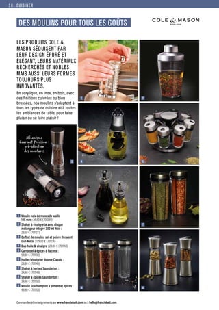 DES MOULINS POUR TOUS LES GOÛTS
CUISINER
Commandes et renseignements sur www.francisbatt.com ou à hello@francisbatt.com
LES PRODUITS COLE 
MASON SÉDUISENT PAR
LEUR DESIGN ÉPURÉ ET
ÉLÉGANT, LEURS MATÉRIAUX
RECHERCHÉS ET NOBLES
MAIS AUSSI LEURS FORMES
TOUJOURS PLUS
INNOVANTES.
En acrylique, en inox, en bois, avec
des finitions cuivrées ou bien
brossées, nos moulins s’adaptent à
tous les types de cuisine et à toutes
les ambiances de table, pour faire
plaisir ou se faire plaisir !
1  Moulin noix de muscade wallis
145 mm : 36.50 € (701089)
2  Shaker à vinaigrette avec disque
mélangeur intégré 300 ml Noir :
29.50 € (701127)
3  Coffret de moulins sel et poivre Derwent
Gun Metal : 129.00 € (701136)
4  Duo huile  vinaigre : 24.90 € (701143)
5  Carrousel à épices 8 flacons :
59.90 € (701130)
6  Huilier/vinaigrier doseur Classic :
29.90 € (701145)
7  Shaker à herbes Saunderton :
34.90 € (701149)
8  Shaker à épices Saunderton :
34.90 € (701150)
9  Moulin Stadhampton à piment et épices :
49.90 € (701153)
5
9
7
3 4
1 2
8
6
Mécanisme
Gourmet Précision :
pré-sélection
des moutures
18.
 