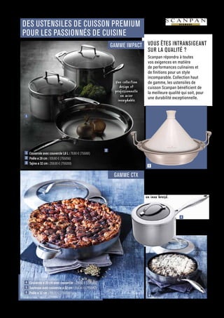 CUISINER
Commandes et renseignements sur www.francisbatt.com ou à hello@francisbatt.com
DES USTENSILES DE CUISSON PREMIUM
POUR LES PASSIONNÉS DE CUISINE
3
5
4
6
1
2
4  Casserole ø 20 cm avec couvercle : 224.90 € (755065)
5  Sauteuse avec couvercle ø 32 cm : 264.90 € (755042)
6  Poêle ø 32 cm : 199.00 € (755038)
La gamme CTX est en acier inoxydable
18/0 ; une base multicouches composée
d’acier et d’aluminium et renforcée
par du titane céramique, sublimée
par une finition extérieure
en inox brossé.
VOUS ÊTES INTRANSIGEANT
SUR LA QUALITÉ ?
Scanpan répondra à toutes
vos exigences en matière
de performances culinaires et
de finitions pour un style
incomparable. Collection haut
de gamme, les ustensiles de
cuisson Scanpan bénéficient de
la meilleure qualité qui soit, pour
une durabilité exceptionnelle.
GAMME IMPACT
GAMME CTX
1  Casserole avec couvercle 1,8 L : 79.90 € (755061)
2  Poêle ø 28 cm : 109.90 € (755056)
3  Tajine ø 32 cm : 259.90 € (755059)
Une collection
design et
professionnelle
en acier
inoxydable
3
.19
 