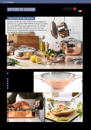 6
5
CUISINER
Commandes et renseignements sur www.francisbatt.com ou à hello@francisbatt.com
Fabriqué en
FRANCE
BATTERIE DE CUISSON
1  Casserole ø 14 cm : 285.00 € (130835), existe en
série de 3 casseroles ø 16, 18 et 20 cm ou série
de 4 casseroles ø 14, 16, 18 et 20 cm
2  Faitout ø 16 cm : 465.00 € (129365)
3  Sauteuse droite ø 16 cm : 325.00 € (130839)
4  Wok ø 32 cm : 695.00 € (129368)
5  Plat à rotir 35 x 25 cm : 379.00 € (129806)
6  Poêle ronde ø 20 cm : 345.00 € (130021)
Composés de 90% de cuivre et 10% d’acier inoxydable, les
ustensiles de la gamme PRIMA MATERA de Buyer possèdent
une conductibilité thermique optimale pour une maîtrise
parfaite de la cuisson. Fabriquées en France, leur fond
spécial en inox ferromagnétique permet une utilisation sur
tout type de feu, même induction.
COLLECTION PRIMA MATERA
2
4
1
3
20.
 