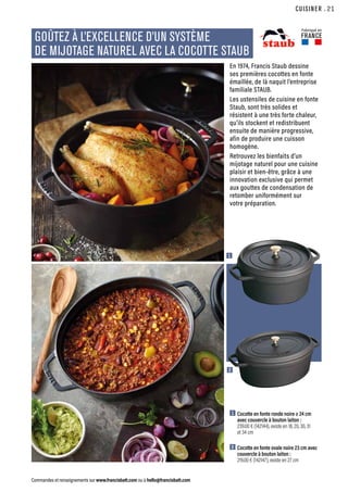 CUISINER
Commandes et renseignements sur www.francisbatt.com ou à hello@francisbatt.com
Fabriqué en
FRANCE
GOÛTEZ À L’EXCELLENCE D’UN SYSTÈME
DE MIJOTAGE NATUREL AVEC LA COCOTTE STAUB
1  Cocotte en fonte ronde noire ø 24 cm
avec couvercle à bouton laiton :
239.00 € (142144), existe en 18, 20, 30, 31
et 34 cm
2  Cocotte en fonte ovale noire 23 cm avec
couvercle à bouton laiton :
219.00 € (142147), existe en 27 cm
En 1974, Francis Staub dessine
ses premières cocottes en fonte
émaillée, de là naquit l’entreprise
familiale STAUB.
Les ustensiles de cuisine en fonte
Staub, sont très solides et
résistent à une très forte chaleur,
qu’ils stockent et redistribuent
ensuite de manière progressive,
afin de produire une cuisson
homogène.
Retrouvez les bienfaits d’un
mijotage naturel pour une cuisine
plaisir et bien-être, grâce à une
innovation exclusive qui permet
aux gouttes de condensation de
retomber uniformément sur
votre préparation.
1
2
.21
 