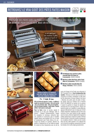 CUISINER
Commandes et renseignements sur www.francisbatt.com ou à hello@francisbatt.com
RETROUVEZ LE VRAI GOÛT DES PÂTES FAITES MAISON
Fabriqué en
ITALIE
PRÉPARER DES PÂTES AVEC SA FAMILLE OU SES AMIS N’EST PAS SEULEMENT
UN MOMENT POUR SOCIALISER, MAIS UN GESTE D’AMOUR.
RAVIOLIS ROSES À LA BURRATA
SUR UNE CRÈME DE COURGETTES
AVEC DES TOMATES CONFITES
 4 2h30 3mn
300 g de farine de type 00 • 4 œufs • 2 cuillères à
soupe de concentré de tomate • 250 g de burrata
• 50 g de parmesan râpé • 300 g de courgettes •
300 g de tomates olivettes • Huile d’olive • Ricotta
affinée • Sel et poivre à votre goût.
Pour la farce mixez la burrata, ajoutez le
parmesan et un œuf, puis mélangez. Salez et
poivrez • Préparez l’assaisonnement, coupez
les courgettes en morceaux, mettez-les dans
une casserole et couvrez-les avec le bouillon
végétal; laissez cuire pendant 10-15 mn et mixez
en assaisonnant avec l’huile d’olive et le sel •
Coupez les tomates en quartiers, éliminez les
graines et disposez-les sur une feuille de papier
de cuisson au four. Assaisonnez avec du sel, du
R
E
C
E
T
T
E
Le kit Multipast :
une machine à pâtes
efficace et facile à
utiliser + 6 accessoires
1  Kit Multipast avec machine à pâtes
manuelle Atlas 150 Classic et
6 accessoires : 209.90 € (353039)
2  Machine à pâtes électrique, pétrin Pasta
Mixer et 3 accessoires : 399.90 € (353004)
3  Machine à pâtes manuelle Atlas 150
Rouge, 3 fonctions : 118.50 € (353020)
sucre, de l’origan et de l’huile, puis enfournez à
100 °C pendant 45 mn • Pour la préparation des
raviolis : Pétrissez la farine avec les œufs et le
concentré de tomate; enveloppez la pâte dans
du film alimentaire et laissez reposer une heure
• Détachez des petits pains de pâte et faites-
les passer entre les rouleaux de la machine
ATLAS 150 MARCATO en partant de la position
0 jusqu’à la position 6. Coupez les bandes en
morceaux de 25 cm de long environ • Placez une
bande de pâte sur la tablette à raviolis Marcato,
appuyez délicatement avec le doigt pour former
chaque empreinte. remplissez avec la farce puis
recouvrez d’une autre bande de pâte, appuyez
avec les mains, enfarinez légèrement et passez le
rouleau spécial pour couper les raviolis. Éliminez
l’excès de pâte et retournez la grille transparente
sur un plateau enfariné • Faites cuire les raviolis
dans de l’eau salée pendant 3 mn, déposez-les
sur la crème de courgettes, assaisonnez-les avec
les tomates et la ricotta râpée grossièrement.
1
2
3
22.
 