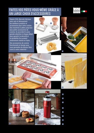 CUISINER
Commandes et renseignements sur www.francisbatt.com ou à hello@francisbatt.com
Fabriqué en
ITALIE
1 2
5 6
7 8
4
FAITES VOS PÂTES VOUS-MÊME GRÂCE À
UN LARGE CHOIX D’ACCESSOIRES
1  Emporte-pièce raviolis carré 5,8 cm
CLASSIC : 11.90 € (353107)
2  Emporte-pièce raviolis rond 5,8 cm
CLASSIC : 11.50 € (353109)
3  Accessoire à spaghetti pour machines à
pâtes Atlas 150 uniquement :
40.90 € (353034)
4  Accessoire ravioli pour machines à pâtes
Atlas uniquement : 69.90 € (353038)
5  Moule à ravioli 10 empreintes Rouge :
104.90 € (353046)
6  Séchoir à pâtes Tacapasta Transparent :
49.50 € (353050)
7  Saupoudreuse à farine Rouge :
39.90 € (353081)
8  Presse à biscuits Rouge : 69.90 € (353074)
Depuis 1930, Marcato fabrique
avec soin et dévouement
les meilleurs produits et
accessoires pour votre cuisine.
Des machines à pâtes jusqu’aux
plus petits accessoires de
cuisine, ils accordent la plus
grande attention à chaque détail
pour garantir la sécurité et
la durabilité d’un produit
entièrement réalisé en Italie.
Des accessoires de cuisine
fonctionnels et design pour
vous permettre de donner libre
cours à votre créativité !
3
.23
 