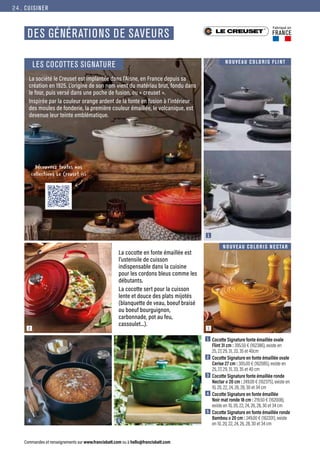 CUISINER
Commandes et renseignements sur www.francisbatt.com ou à hello@francisbatt.com
Fabriqué en
FRANCE
La cocotte en fonte émaillée est
l’ustensile de cuisson
indispensable dans la cuisine
pour les cordons bleus comme les
débutants.
La cocotte sert pour la cuisson
lente et douce des plats mijotés
(blanquette de veau, boeuf braisé
ou boeuf bourguignon,
carbonnade, pot au feu,
cassoulet...).
La société le Creuset est implantée dans l’Aisne, en France depuis sa
création en 1925. L’origine de son nom vient du matériau brut, fondu dans
le four, puis versé dans une poche de fusion, ou « creuset ».
Inspirée par la couleur orange ardent de la fonte en fusion à l’intérieur
des moules de fonderie, la première couleur émaillée, le volcanique, est
devenue leur teinte emblématique.
1
3
2
4 5
NOUVEAU COLORIS N ECTAR
NOUVEAU COLORIS FLI NT
DES GÉNÉRATIONS DE SAVEURS
Découvrez toutes nos
collections Le Creuset ici
1  Cocotte Signature fonte émaillée ovale
Flint 31 cm : 395.50 € (162386), existe en
25, 27, 29, 31, 33, 35 et 40cm
2  Cocotte Signature en fonte émaillée ovale
Cerise 27 cm : 305.00 € (162085), existe en
25, 27, 29, 31, 33, 35 et 40 cm
3  Cocotte Signature fonte émaillée ronde
Nectar ø 20 cm : 249.00 € (162375), existe en
10, 20, 22, 24, 26, 28, 30 et 34 cm
4  Cocotte Signature en fonte émaillée
Noir mat ronde 18 cm : 219.50 € (162008),
existe en 10, 20, 22, 24, 26, 28, 30 et 34 cm
5  Cocotte Signature en fonte émaillée ronde
Bambou ø 20 cm : 249.00 € (162201), existe
en 10, 20, 22, 24, 26, 28, 30 et 34 cm
LES COCOTTES SIGNATURE
24.
 