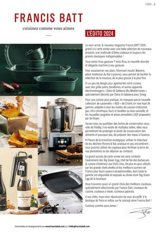 Commandes et renseignements sur www.francisbatt.com ou à hello@francisbatt.com
.3
L’ÉDITO
L’ÉDITO 2024
Le voici arrivé, le nouveau magazine Francis BATT 2024,
grand cru cette année avec une belle sélection de nouveaux
produits, une multitude d’idées cadeaux et toujours les
grands classiques indispensables !
Vous aimez l’eau gazeuse ? Voici Brus, la nouvelle discrète
et élégante machine à eau gazeuse.
Pour assaisonner vos plats, l’étonnant moulin Maestro,
pièce maitresse du Bar à poivres, vous permet de faciliter la
sélection de la mouture, de la plus grosse à la plus fine.
Et un peu de design pour agrémenter votre cuisine,
avec des grille-pains, bouilloires, et autres appareils
électroménagers « Dolce  Gabbana Blu Mediterraneo »
spécialement décorés par Dolce  Gabbana pour Smeg.
Pour une cuisine plus pratique, ne manquez pas la nouvelle
collection de casseroles « 1826 » de Cristel, en inox haut de
gamme, adaptée à tous les modes de cuisson (induction,
gaz, vitro céramique, four) et lavables au lave-vaisselle, et
les nouvelles poignées et anses amovibles LOQY proposées
par de Buyer.
Servez-vous au quotidien des boites de conservation sous-
vide de Pebbly, il en existe de multiples tailles, elles vous
permettront de prolonger la durée de conservation des
aliments et pourquoi pas, de préparer des repas à l’avance.
A l’heure de la transition écologique, utilisez le réducteur
de bio déchets Riviera  Bar, pratique et peu encombrant ;
vous pourrez utiliser les copeaux pour fertiliser la terre de
vos plantations ou les déposer au compost.
Le grand succès de cette année est sans conteste
l’avènement des Big Green Egg, chef de file des barbecues
 cuisine d’extérieur aux Etats-Unis, de plus en plus utilisés
par les grands chefs étoilés et les meilleurs ouvriers de
France pour leurs saveurs exceptionnelles, dont toute la
gamme est disponible et exposée au show-room Big Green
Egg de la boutique.
Vous trouverez aussi un grand choix des meilleurs couteaux,
spécialement sélectionnés par Francis Batt, couteaux de
cuisine, couteaux à steak, couteaux japonais.
A vos côtés, nous nous réjouissons de vous accueillir à la
boutique de Paris et online, sur le concept store Francis Batt !
Cuisinez comme vous aimez !
 