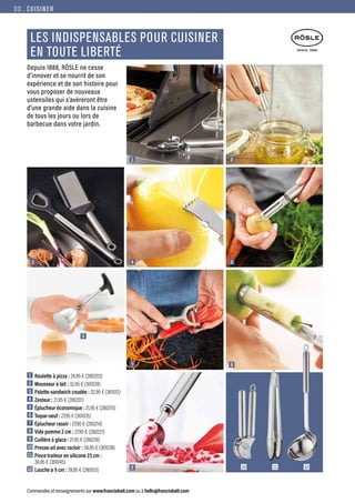 CUISINER
Commandes et renseignements sur www.francisbatt.com ou à hello@francisbatt.com
LES INDISPENSABLES POUR CUISINER
EN TOUTE LIBERTÉ
1  Roulette à pizza : 24.95 € (280203)
2  Mousseur à lait : 32.95 € (361039)
3  Palette-sandwich coudée : 32.95 € (361012)
4  Zesteur : 21.95 € (280201)
5  Éplucheur économique : 21.95 € (280215)
6  Toque-oeuf : 27.95 € (361035)
7  Éplucheur rasoir : 27.90 € (280214)
8  Vide pomme 2 cm : 27.95 € (280221)
9  Cuillère à glace : 21.95 € (280218)
10 Presse-ail avec racloir : 56.95 € (361038)
11 Pince traiteur en silicone 23 cm :
36.95 € (361045)
12 Louche ø 9 cm : 39.95 € (280103)
1
4
7
9
3
6
2
5
8
12
11
10
Depuis 1888, RÖSLE ne cesse
d’innover et se nourrit de son
expérience et de son histoire pour
vous proposer de nouveaux
ustensiles qui s’avèreront être
d’une grande aide dans la cuisine
de tous les jours ou lors de
barbecue dans votre jardin.
30.
 
