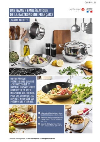 CUISINER
Commandes et renseignements sur www.francisbatt.com ou à hello@francisbatt.com
1
2
3
UNE GAMME EMBLÉMATIQUE
DE LA GASTRONOMIE FRANÇAISE
UN VRAI PRODUIT
PROFESSIONNEL QUI ALLIE
ACIER INOXYDABLE ET
MATÉRIAU INNOVANT HYPER
CONDUCTEUR EN ACIER
INOXYDABLE MULTICOUCHE,
POUR UNE CUISSON ULTRA-
RAPIDE ET HOMOGÈNE QUI
PRÉSERVE LES VITAMINES.
1  Poêle ronde Affinity tout inox ø 32 cm :
185.00 € (130295), existe en 20, 24 et 28 cm
2  Poêle ronde Affinity inox antiadhérent
ø 20 cm : 148.00 € (130296), existe en 24,
28 et 32 cm
3  Casserole Affinity tout inox ø 14 cm :
117.00 € (130127), existe en 16, 18 et 20 cm
Fabriqué en
FRANCE
GAMME AFFINITY
.33
 