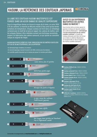 QU’EST-CE QUI DIFFÉRENCIE
MASTERPIECE DES AUTRES
DAMAS DU MARCHÉ ?
Vous le verrez noté sur la lame, apposé en
japonais en dessous du logo des couteaux
de la collection Masterpiece : “a été fabriqué
à la main exclusivement par des maîtres-
couteliers confirmés”. La qualité des
couteaux damassés vient donc de l’artisan
qui le réalise, la collection Masterpiece
est exceptionnelle car elle est frappée par
des maitres-couteliers d’exception.
COUTEAUX
Commandes et renseignements sur www.francisbatt.com ou à hello@francisbatt.com
1  Couteau d’office 12 cm : 169.00 € (121144),
existe en 8 cm
2  Couteau universel 14 cm : 189.00 € (121145)
3  Couteau à désosser 16 cm : 199.00 € (121147)
4  Couteau Nakiri 17 cm : 275.00 € (121148)
5  Couteau Santoku 18 cm : 269.00 € (121149),
existe en 13 cm
6  Couteau à découper 20 cm :
255.00 € (121150), existe en 24 cm
7  Couteau du chef Gyuto 20 cm :
279.00 € (121153), existe en 24 cm
8  Couteau à pain Pankiri 25 cm :
275.00 € (121152)
9  Coffret de 2 couteaux : 429.00 € (121273),
contient un couteau chef 20 cm et un couteau
d’office 12 cm.
LA LAME DES COUTEAUX KASUMI MASTERPIECE EST
FORGÉE DANS UN ACIER DAMAS DE QUALITÉ SUPÉRIEURE
Sous le magnifique damas on trouve le noyau de la lame, un acier VG10
à 1% de carbone. Le manche en Micarta résiste à l’eau ainsi qu’aux fortes
variations de température. Chaque couteau est livré dans un emballage
cartonné avec le motif de la lame en rappel. Ces «pièces de maître» sont
les uniques Damas à être réalisées suivant une technique ancestrale,
propre à la fabrication des sabres samouraï, ce qui ajoute au caractère
unique et original de l’objet.
KASUMI MASTERPIECE BÉNÉFICIE D’UNE FABRICATION PAR DES MAÎTRES-COUTELIERS
DE PLUS DE 40 ANS D’EXPÉRIENCE, QUI LUI APPORTENT :
•Un damasquinage complexe, en anneaux
•Un second aiguisage manuel à la pierre de 3000, comme pour les katanas
•Un contrôle qualité draconien qui ne laisse pas passer le moindre petit défaut
Longue lame effilée
KASUMI, LA RÉFÉRENCE DES COUTEAUX JAPONAIS
1
3
2
4
5
6
7
8
9
Lame mince, fine et pointue
Découper des fruits et légumes
Le plus connu des couteaux
traditionnels japonais
Une longue lame pointue au tranchant
lisse et légèrement courbé
Doté d’une pointe aigüe
34.
 