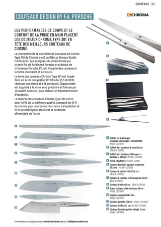 3
2
4
5
6
7
8
9
10
11
12
13
1
COUTEAUX
Commandes et renseignements sur www.francisbatt.com ou à hello@francisbatt.com
1  Coffret set à découper
(couteau à découper + fourchette) :
189.00 € (121016)
2  Coffret de 4 couteaux à steak 12 cm :
265.00 € (121015)
3  Coffret de 3 couteaux (découper +
Santoku + office) : 269.00 € (121096)
4  Pince à tout faire : 40.90 € (121191)
5  Couteau flexible à saumon et jambon
30,5 cm : 149.90 € (121065)
6  Couteau à pain et rôtis 20,9 cm :
119.90 € (121006)
7  Couteau à tomates et fromage dur 12 cm :
89.50 € (121010)
8  Couteau d’office 12 cm : 79.90 € (121014)
9  Grand couteau chef éminceur 24 cm :
169.90 € (121001)
10 Couteau universel 14,2 cm :
109.90 € (121004)
11 Couteau santoku 17,8 cm : 139.90 € (121002)
12 Couteau d’office 7,7 cm : 62.90 € (121009)
13 Couteau Santoku pointu Hataka 19 cm :
149.90 € (121288)
COUTEAUX DESIGN BY F.A. PORSCHE
LES PERFORMANCES DE COUPE ET LE
CONFORT DE LA PRISE EN MAIN PLACENT
LES COUTEAUX CHROMA TYPE 301 EN
TÊTE DES MEILLEURS COUTEAUX DE
CUISINE.
La conception de la collection de couteaux de cuisine
Type 301 de Chroma a été confiée au fameux Studio
F.A.Porsche. Les designers du studio fondé par
le petit fils de Ferdinand Porsche et créateur de
la fameuse Porsche 911, ont imaginé des couteaux à
la forme innovante et exclusive.
La lame des couteaux Chroma Type 301 est forgée
dans un acier inoxydable 301 très dur (57-58 HCR)
résistant aux chocs et à la corrosion. Chaque lame
est aiguisée à la main avec précision et finesse par
un maître coutelier, pour obtenir un tranchant miroir
d’exception.
Le manche des couteaux Chroma Type 301 est en
acier 18/10 de la meilleure qualité, composé de 18 %
de chrome pour une bonne résistance à l’oxydation et
10 % de nickel pour améliorer la neutralité
alimentaire de l’acier.
.35
 