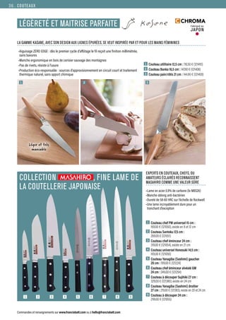 COLLECTION , FINE LAME DE
LA COUTELLERIE JAPONAISE
Commandes et renseignements sur www.francisbatt.com ou à hello@francisbatt.com
COUTEAUX
LÉGÈRETÉ ET MAITRISE PARFAITE Fabriqué au
JAPON
1  Couteau utilitaire 12,5 cm : 116.50 € (121410)
2  Couteau Bunka 16,5 cm : 147.90 € (121408)
3  Couteau pain/rôtis 21 cm : 144.90 € (121409)
LA GAMME KASANE, AVEC SON DESIGN AUX LIGNES ÉPURÉES, SE VEUT INSPIRÉE PAR ET POUR LES MAINS FÉMININES
1
1 2 3 4 5 6 7 8 9
2 3
Léger et très
maniable
1  Couteau chef PM universel 15 cm :
169.00 € (121050), existe en 8 et 12 cm
2  Couteau Santoku 17,5 cm :
269.00 € (121051)
3  Couteau chef éminceur 24 cm :
319.00 € (121054), existe en 21 cm
4  Couteau universel Honesuki 14,5 cm :
169.00 € (121056)
5  Couteau Yanagiba (Sashimi) gaucher
20 cm : 199.00 € (121224)
6  Couteau chef éminceur alvéolé GM
24 cm : 249.00 € (121294)
7  Couteau à découper Sujihiki 27 cm :
329.00 € (121380), existe en 24 cm
8  Couteau Yanagiba (Sashimi) droitier
27 cm : 219.00 € (121383), existe en 20 et 24 cm
9  Couteau à découper 24 cm :
299.00 € (121055)
•Aiguisage ZERO EDGE : dès le premier cycle d’affûtage le fil reçoit une finition millimétrée,
sans bavures
•Manche ergonomique en bois de cerisier sauvage des montagnes
•Pas de rivets, résiste à l’usure
•Production éco-responsable : sources d’approvisionnement en circuit court et traitement
thermique naturel, sans apport chimique
•Lame en acier 0.9% de carbone (le MBS26)
•Manche oblong anti-bactérien
•Dureté de 58-60 HRC sur l’échelle de Rockwell
•Une lame incroyablement dure pour un
tranchant d’exception
EXPERTS EN COUTEAUX, CHEFS, OU
AMATEURS ÉCLAIRÉS RECONNAISSENT
MASAHIRO COMME UNE VALEUR SÛRE
36.
 