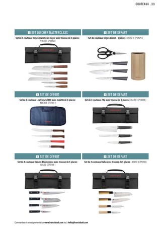 COUTEAUX
Commandes et renseignements sur www.francisbatt.com ou à hello@francisbatt.com
Set de 5 couteaux forgés manche en noyer avec trousse de 5 places :
446.65 € (P36102)
Set de 4 couteaux Les Forgés 1890 avec malette de 6 places :
464.90 € (P27601 )
Set de 4 couteaux Kasumi Masterpiece avec trousse de 5 places :
1015.90 € (P12101 )
Set de couteaux forgés Cristel - 5 pièces : 261.50 € (P12629 )
Set de 3 couteaux FK2 avec trousse de 5 places : 464.90 € (P13009 )
Set de 4 couteaux Haïku avec trousse de 5 places : 409.50 € (P12106)
1 SET DU CHEF MASTERCLASS
3 SET DE DÉPART
5 SET DE DÉPART
2 SET DE DÉPART
4 SET DE DÉPART
6 SET DE DÉPART
.39
 