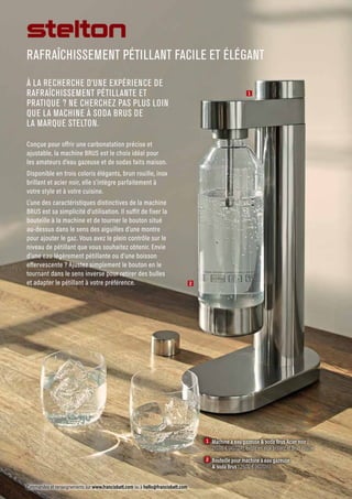 Commandes et renseignements sur www.francisbatt.com ou à hello@francisbatt.com
RAFRAÎCHISSEMENT PÉTILLANT FACILE ET ÉLÉGANT
1  Machine à eau gazeuse  soda Brus Acier noir :
210.00 € (407014), existe en Inox brillant et Brun rouille
		
2  Bouteille pour machine à eau gazeuse
 soda Brus : 29.00 € (407016)
À LA RECHERCHE D’UNE EXPÉRIENCE DE
RAFRAÎCHISSEMENT PÉTILLANTE ET
PRATIQUE ? NE CHERCHEZ PAS PLUS LOIN
QUE LA MACHINE À SODA BRUS DE
LA MARQUE STELTON.
Conçue pour offrir une carbonatation précise et
ajustable, la machine BRUS est le choix idéal pour
les amateurs d’eau gazeuse et de sodas faits maison.
Disponible en trois coloris élégants, brun rouille, inox
brillant et acier noir, elle s’intègre parfaitement à
votre style et à votre cuisine.
L’une des caractéristiques distinctives de la machine
BRUS est sa simplicité d’utilisation. Il suffit de fixer la
bouteille à la machine et de tourner le bouton situé
au-dessus dans le sens des aiguilles d’une montre
pour ajouter le gaz. Vous avez le plein contrôle sur le
niveau de pétillant que vous souhaitez obtenir. Envie
d’une eau légèrement pétillante ou d’une boisson
effervescente ? Ajustez simplement le bouton en le
tournant dans le sens inverse pour retirer des bulles
et adapter le pétillant à votre préférence.
1
2
 