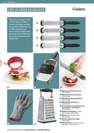 1  Râpe grains moyens avec réservoir :
24.99 € (164282)
2  Râpe fine avec réservoir à copeaux :
24.99 € (164285)
3  Râpe fine avec réservoir à parmesan :
24.99 € (164283)
4  Râpe grains fins avec réservoir:
24.99 € (164281)
5  
Set de 2 pocheuses à oeufs en silicone rouge
avec crochet inox « accroche facile » :
19.99 € (164296)
6  Mandoline multi-fonctions : rondelle,
julienne, râpage, 58.99 € (164512)
7  Râpe duo : grain fin, grain moyen,
24.99 € (164279)
8  
Gant anti-coupures Gris  Rouge :
19.99 € (164515)
9  Râpe tour 4 faces : fine, grain moyen, gros
grain, julienne : 53.99 € (164289)
COUTEAUX
Commandes et renseignements sur www.francisbatt.com ou à hello@francisbatt.com
L’ART DE RÂPER EN COULEUR
Grâce à leur technologie unique
« Surface Glide » inventée et
brevetée par Cuisipro, les râpes
vous faciliteront l’élaboration de
vos plats au quotidien par
l’action de leurs multiples lames
tranchantes et plus productives
pour un râpé d’exception sans le
moindre effort.
6
9
8
1
2
3
4
5 7
40.
 
