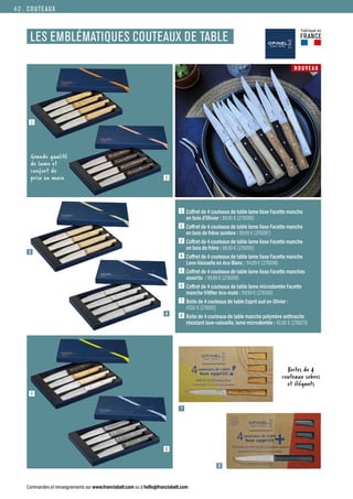 7
3
1
5
2
6
4
COUTEAUX
Commandes et renseignements sur www.francisbatt.com ou à hello@francisbatt.com
1  Coffret de 4 couteaux de table lame lisse Facette manche
en bois d’Olivier : 99.90 € (276096)
2  Coffret de 4 couteaux de table lame lisse Facette manche
en bois de frêne sombre : 99.99 € (276097)
3  Coffret de 4 couteaux de table lame lisse Facette manche
en bois de frêne : 89.90 € (276095)
4  Coffret de 4 couteaux de table lame lisse Facette manche
Lave-Vaisselle en éco Blanc : 114.99 € (276098)
5  Coffret de 4 couteaux de table lame lisse Facette manches
assortis : 99.99 € (276099)
6  Coffret de 4 couteaux de table lame microdentée Facette
manche VittRer éco-maté : 119.99 € (276100)
7  Boite de 4 couteaux de table Esprit sud en Olivier :
47.50 € (276051)
8  Boite de 4 couteaux de table manche polymère anthracite
résistant lave-vaisselle, lame microdentée : 42.00 € (276073)
LES EMBLÉMATIQUES COUTEAUX DE TABLE
7
8
Boites de 4
couteaux sobres
et élégants
Grande qualité
de lame et
confort de
prise en main
NOUVEAU
Fabriqué en
FRANCE
42.
 