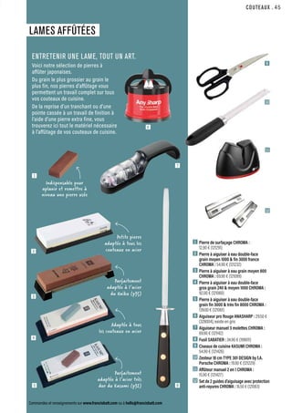 Commandes et renseignements sur www.francisbatt.com ou à hello@francisbatt.com
COUTEAUX
LAMES AFFÛTÉES
1  Pierre de surfaçage CHROMA :
12.90 € (121291)
2  Pierre à aiguiser à eau double-face
grain moyen 1000  fin 3000 france
CHROMA : 54.90 € (121232)
3  Pierre à aiguiser à eau grain moyen 800
CHROMA : 69.90 € (121099)
4  Pierre à aiguiser à eau double-face
gros grain 240  moyen 1000 CHROMA :
92.00 € (121060)
5  Pierre à aiguiser à eau double-face
grain fin 3000  très fin 8000 CHROMA :
139.00 € (121061)
6  Aiguiseur pro Rouge ANASHARP : 29.50 €
(328004), existe en gris
7  Aiguiseur manuel 3 molettes CHROMA :
69.90 € (121142)
8  Fusil SABATIER : 34.90 € (199011)
9  Ciseaux de cuisine KASUMI CHROMA :
54.90 € (121426)
10 Zesteur 18 cm TYPE 301 DESIGN by f.A.
Porsche CHROMA : 19.90 € (121229)
11 Affûteur manuel 2 en 1 CHROMA :
15.90 € (121427)
12 
Set de 2 guides d’aiguisage avec protection
anti-rayures CHROMA : 16.50 € (121063)
ENTRETENIR UNE LAME, TOUT UN ART.
Voici notre sélection de pierres à
affûter japonaises.
Du grain le plus grossier au grain le
plus fin, nos pierres d’affûtage vous
permettent un travail complet sur tous
vos couteaux de cuisine.
De la reprise d’un tranchant ou d’une
pointe cassée à un travail de finition à
l’aide d’une pierre extra fine, vous
trouverez ici tout le matériel nécessaire
à l’affûtage de vos couteaux de cuisine.
9
10
11
12
2
3
5
6
7
8
Indispensable pour
aplanir et remettre à
niveau une pierre usée
Parfaitement
adaptée à l’acier très
dur du Kasumi (p32)
Adaptée à tous
les couteaux en acier
Petite pierre
adaptée à tous les
couteaux en acier
Parfaitement
adaptée à l’acier
du Haïku (p35)
4
1
.45
 