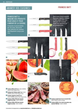 COUTEAUX
Commandes et renseignements sur www.francisbatt.com ou à hello@francisbatt.com
ANIMER VOS CUISINES !
FRANCIS BATT A
IMAGINÉ DES PRODUITS
POUR VOUS ET POUR
L’AMOUR DE LA CUISINE.
Composés et personnalisés
par nos soins, découvrez
notre sélection de couteaux
spécifiquement conçus pour
vous.
Nous avons choisi la société
Rousselon Sabatier, coutelier
à Thiers depuis 1852 pour
fabriquer nos couteaux
forgés très appréciés par
les professionnels.
1 Couteau d’office droit 8 cm : 8.50 € (199384),
existe en Noir, Rouge et Anis
2 Couteau bec d’oiseau stylet 7 cm : 8.50 €
(199385), existe en Noir, Rouge et Anis
3 Couteau Légufruit cranté 10 cm :
12.50 € (199389), existe en Noir, Rouge et Anis
4 Couteau d’office PRO lame massive
forgée 10 cm Noir : 23.90 € (199392)
5 Couteau d’office PRO lame massive
forgée 8 cm Noir : 19.90 € (199391)
6 Couteau à steak lame 12,5 cm manche Noir :
19.90 € (199415), existe en Rouge
7 Couteau d’office 10 cm mitre inox pleine soie
manche POM Noir : 30.00 € (199381)
1
3
6
2
7
4 5
46.
 