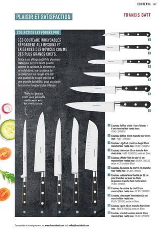 COUTEAUX
Commandes et renseignements sur www.francisbatt.com ou à hello@francisbatt.com
CES COUTEAUX INOXYDABLES
RÉPONDENT AUX BESOINS ET
EXIGENCES DES NOVICES COMME
DES PLUS GRANDS CHEFS.
Grâce à un alliage subtil de plusieurs
matériaux de très haute qualité,
comme le carbone, le chrome et
le molybdène, les couteaux de
la collection les Forgés Pro ont
une qualité de coupe précise et
une grande durabilité, pour un plaisir
de cuisiner toujours plus intense.
1  
Couteau d’office stylet « bec d’oiseau »
6 cm manche Noir rivets inox :
49.90 € (199470)
2  
Couteau d’office 10 cm manche noir rivets
inox : 47.50 € (199335)
3  
Couteau Légufruit cranté ou bagel 12 cm
manche Noir rivets inox : 49.90 € (199326)
4  Couteau à désosser 13 cm manche Noir
rivets inox : 64.90 € (199322), existe en Blanc
5  Couteau à fileter ‘filet de sole’ 15 cm
manche Noir rivetas inox : 59.90 € (199331),
existe en 20 cm et en Blanc
6  
Couteau de cuisine du chef 15 cm manche
Noir rivets inox : 64.90 € (199319)
7  
Couteau suédois lame flexible de 22 cm
pour trancher ou lever les filets
de poisson manche Noir rivets laiton :
75.90 € (199012)
8  
Couteau de cuisine du chef 20 cm
manche Noir rivets inox : 82.90 € (199320)
9 Couteau à découper Tranchelard 20 cm
manche Noir rivets inox :
85.50 € (199328), existe en Blanc
10 Couteau à pain 20 cm manche Noir rivets
inox : 84.50 € (199323), existe en Blanc
11 
Couteau oriental santoku alvéolé 18 cm
manche Noir rivets inox : 96.90 € (199329)
COLLECTION LES FORGÉS PRO
1
2
3
4
5
6
9
8
7 10 11
PLAISIR ET SATISFACTION
Toute la gamme
rivets inox présentée
existe aussi aves
des rivets laiton.
.47
 