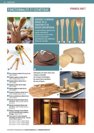 1
8
Commandes et renseignements sur www.francisbatt.com ou à hello@francisbatt.com
COUTEAUX
FONCTIONNALITÉ ET ESTHÉTIQUE
1  Pot à couvert en olivier H 14 cm ø 11 cm :
58.00 € (112001)
2  Cuillère à ragout en olivier 25 cm :
9.90 € (112018), existe en 35 cm
3  Spatule droite en olivier 30 cm :
7.70 € (112026)
4  Spatule en olivier 30 cm ronde :
7.90 € (112036)
5  Spatule galbée en olivier 30 cm :
5.75 € (112067)
6  Couverts à salade en olivier 35 cm :
20.90 € (112066), existe en 30 cm
7  Pince à cornichons en olivier 25 cm :
12.90 € (112025)
8  Planche du boucher Charme foncé
33 x 24 cm : 39.50 € (112170), existe en
40 x 29 cm
9  Planche du boucher Charme clair
33 x 24 cm : 37.50 € (112168), existe en
40 x 29 cm
10 Plateau à Fromage en bois d’olivier
30 x 18 cm fait-main avec couteau à
fromage : 69.00 € (112172)
11 Pot en verre 1.5 L avec couvercle
hermétique en olivier ø 10 cm - H 31 cm :
32.50 € (112132), existe en :
0,9 L ø 10 cm - H 20 cm : 28.50 € (112131)
0,6 L ø 10 cm - H 15 cm : 25.50 € (112130)
0,4 L ø 10 cm - H 11 cm : 22.50 € (112129)
11
7 9
10
SAVOUREZ LE MARIAGE
PARFAIT DE LA
TRADITION ET DU
DESIGN CONTEMPORAIN.
Le bois d’olivier apporte une
touche naturelle et
chaleureuse à votre table,
tout en s’accordant
parfaitement avec différents
styles de vaisselle.
Fabriqués à la main avec soin,
chaque ensemble
est unique et témoigne
du savoir-faire séculaire
de nos artisans.
2 3 4 5 6
48.
 