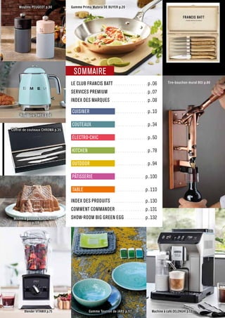 LE CLUB FRANCIS BATT.................p.06
SERVICES PREMIUM...................p.07
INDEX DES MARQUES..................p.08
CUISINER ................p.10
COUTEAUX ................p.34
ÉLECTRO-CHIC ................p.50
KITCHEN ................p.78
OUTDOOR ................p.94
PÂTISSERIE ...............p.100
TABLE ...............p.110
INDEX DES PRODUITS.................p.130
COMMENT COMMANDER...............p.131
SHOW-ROOM BIG GREEN EGG...........p.132
Moulins PEUGEOT p.90
Coffret de couteaux FRANCIS BATT p.49
Tire-bouchon mural BOJ p.80
Coffret de couteaux CHROMA p.35
Gamme Tourron de JARS p.117
Blender VITAMIX p.75 Machine à café DELONGHI p.53
Gamme Prima Matera DE BUYER p.20
SOMMAIRE
Moules à gâteaux NORDIC WARE
p.109
Bouilloire SMEG p.68
 