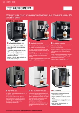 ELECTRO-CHIC
Commandes et renseignements sur www.francisbatt.com ou à hello@francisbatt.com
C’EST VOUS LE BARISTA !
DÉCOUVREZ JURA, EXPERT DES MACHINES AUTOMATIQUES HAUT DE GAMME À SPÉCIALITÉS
DE CAFÉ EN GRAINS
5 ENA 4 FULL NORDIC WHITE (EB)
•Une qualité de café exceptionnelle grâce
au nouveau P.E.P.® intelligent, pour plus de
liberté dans la programmation des tasses
•Broyeur AromaG3 deux fois plus rapide
pour une mouture qui préserve
admirablement les arômes
•Une utilisation aisée et des fonctions de
présélection par simple pression d’une
touche
6 E8 (EC) PLATINE
•Grand visuel 3,5» pour une utilisation
particulièrement simple
•Broyeur P.A.G.2 pour un résultat toujours
optimal
•Design intemporel conjuguant harmonie
et précision
•Large éventail de produits pour un
maximum de plaisir
3 Z10 DIAMOND BLACK (EA)
•32 recettes disponibles
•Écran couleur tactile 4,3”
•Fonction cold brew sur plusieurs boissons
mêmes lactées grâce au Cold Extraction
Process
•Ajuste automatiquement la finesse de votre
mouture grâce à la technologie Product
Recognising Grinder (P.R.G.)
•Intensité café : 10 niveaux de 5 à 16 g
1 J8 TWIN DIAMOND BLACK (EA)
•Deux broyeurs de précision P.A.G.3+, une
double performance pour une flexibilité
maximale
•32 spécialités personnalisables pour une
infinie diversité de dégustations
•Commande simple et claire grâce au
Panorama Coffee Panel
•Dotée de la fonction Sweet Foam pour une
touche de douceur en plus
4 E6 DARK INOX (EC)
•Le broyeur Aroma professionnel offre 12,2 %
d’arôme en plus
•Sa géométrie perfectionnée atteint la
courbe de mouture optimale : la mouture
contient une plus grande proportion de
particules fines, ce qui garantit un
déploiement idéal du goût
NOUVEAU JANVI E R 2024
NOUVEAU DÉCE M BRE 2023
2 J8 MIDNIGHT SILVER (EA)
•La fonction Sweet Foam aromatise la mousse
de lait pour une dégustation ultime
•Le Coffee Eye détecte l’emplacement de la
tasse et adapte les spécialités proposées en
conséquence
•Le broyeur P.A.G.2+ surveille activement la
finesse de mouture grâce à son contrôle
d’arôme
•Le design accompli réinterprété de la machine
respire la qualité et la compétence
50.
 