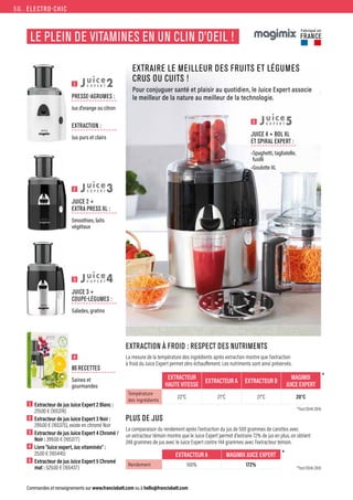 *Test ISHA 2016
*Test ISHA 2016
*
*
ELECTRO-CHIC
Commandes et renseignements sur www.francisbatt.com ou à hello@francisbatt.com
LE PLEIN DE VITAMINES EN UN CLIN D’OEIL !
EXTRAIRE LE MEILLEUR DES FRUITS ET LÉGUMES
CRUS OU CUITS !
Pour conjuguer santé et plaisir au quotidien, le Juice Expert associe
le meilleur de la nature au meilleur de la technologie.
Fabriqué en
FRANCE
EXTRACTEUR
HAUTE VITESSE
EXTRACTEUR A EXTRACTEUR B
MAGIMIX
JUICE EXPERT
Température
des ingrédients
22°C 21°C 21°C 20°C
EXTRACTION À FROID : RESPECT DES NUTRIMENTS
La mesure de la température des ingrédients après extraction montre que l’extraction
à froid du Juice Expert permet zéro échauffement. Les nutriments sont ainsi préservés.
PLUS DE JUS
La comparaison du rendement après l’extraction du jus de 500 grammes de carottes avec
un extracteur témoin montre que le Juice Expert permet d’extraire 72% de jus en plus, on obtient
248 grammes de jus avec le Juice Expert contre 144 grammes avec l’extracteur témoin.
1  Extracteur de jus Juice Expert 2 Blanc :
219.00 € (165374)
2  Extracteur de jus Juice Expert 3 Noir :
299.00 € (165375), existe en chromé Noir
3  Extracteur de jus Juice Expert 4 Chromé /
Noir : 399.00 € (165377)
4  Livre “Juice expert, Jus vitaminés” :
25.00 € (165445)
5  Extracteur de jus Juice Expert 5 Chromé
mat : 529.00 € (165437)
4
1
2
3
80 RECETTES
Saines et
gourmandes
PRESSE-AGRUMES :
Jus d’orange ou citron
EXTRACTION :
Jus purs et clairs
JUICE 2 +
EXTRA PRESS XL :
Smoothies, laits
végétaux
JUICE 3 +
COUPE-LÉGUMES :
Salades, gratins
2
3
4
5
JUICE 4 + BOL XL
ET SPIRAL EXPERT :
•Spaghetti, tagliatelle,
fusilli
•Goulotte XL
5
EXTRACTEUR A MAGIMIX JUICE EXPERT
Rendement 100% 172%
56.
 