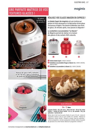 ELECTRO-CHIC
Commandes et renseignements sur www.francisbatt.com ou à hello@francisbatt.com
1  Turbine Gelato Expert : 599.00 € (165357)
2  Sorbetière à accumulation Rouge Le Glacier 1,5 L : 99.99 € (165393),
existe en Blanc
3  Sorbetière à accumulation Le Glacier 1,1 L : 89.99 € (165394)
1 2 3
UNE PARFAITE MAÎTRISE DE VOS
TEXTURES GLACÉES !
RÉALISEZ VOS GLACES MAISON EN EXPRESS !
Le Gelato Expert de magimix est une turbine qui
génère le froid nécessaire à la fabrication d’une glace
onctueuse et légère. Pas besoin d’attendre une envie
de glace, 30 minutes après, vous pouvez la déguster !
La sorbetière à accumulation “Le Glacier”
de Magimix permet de réaliser à la maison
des glaces et des sorbets 100% naturels.
3 modes automatiques pour
réaliser glaces onctueuses, sorbets
gourmands et granités rafraîchissants
Réalisez des glaces 100% naturelles
en 20 à 30 min, après accumulation
de froid 10 à 12h au congélateur
Des glaces
onctueuses en
30 minutes !
R
E
C
E
T
T
E
GLACE SPÉCULOOS
 2 10mn
2 jaunes d’œufs • 60 g de sucre • 200 ml de lait • 150 ml de crème
fraîche • 1 sachet de sucre vanillé • 0.5 c.c. de cannelle • 90 g de
spéculoos • 1 pincée de sel
Mettez dans le bol inox les jaunes d’œufs, le sucre et le sel • Lancez le
programme. Ajoutez le lait, le sucre vanillé et la cannelle • Relancez le
programme. Laissez refroidir • Pendant ce temps, mixez les spéculoos •
Lancez le programme • Une fois la préparation refroidie, mettez-y la poudre
de spéculoos et la crème fraîche. Relancez le programme. Turbinez !!!
.57
 