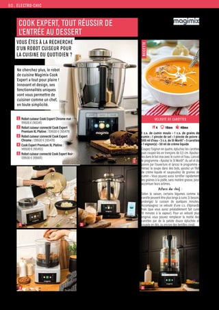 ELECTRO-CHIC
Commandes et renseignements sur www.francisbatt.com ou à hello@francisbatt.com
3
1
5
2
4
COOK EXPERT, TOUT RÉUSSIR DE
L’ENTRÉE AU DESSERT
VOUS ÊTES À LA RECHERCHE
D’UN ROBOT CUISEUR POUR
LA CUISINE DU QUOTIDIEN ?
•Système de chauffe par induction,
cuit de 30 à 160° C.
•Cuisson au degré près.
•Montée en température rapide, permet
d’ajuster en temps voulu la cuisson.
•Grâce à la version Connect, pilotez votre robot
en temps réel depuis votre smartphone ou
tablette ainsi que votre balance connectée.
• Qualité professionnelle, votre robot vous
accompagnera dans la durée.
•Inox 18/10, bols ultra-resistants, verre securit,
couteaux et disques professionnels.
•Garantie 3 ans.
•Moteur garanti 30 ans et pièces disponibles
30 ans.
VELOUTÉ DE CAROTTES
 4 10mn 40mn
1 c.s. de cumin moulu • 1 c.s. de grains de
cumin • 1 pincée de sel • 1 pincée de poivre •
500 ml d’eau • 3 c.s. de St Morêt® • 5 carottes
• 1 oignon(s) • 50 ml de crème liquide
Coupez l’oignon en quatre, épluchez les carottes
puis coupez-les en tronçons de 0,5 cm. Ajoutez-
les dans le bol inox avec le cumin et l’eau. Lancez
le programme • Ajoutez le St Morêt®, du sel et du
poivre par l’ouverture et lancez le programme •
Versez la soupe dans des bols, ajoutez un filet
de crème liquide et saupoudrez de graines de
cumin • Vous pouvez aussi torréfier rapidement
les graines à la poêle, sans matière grasse, pour
accentuer leurs arômes.
Astuce du chef :
Selon la saison, certains légumes comme la
carotte peuvent être plus longs à cuire. Si besoin,
prolongez la cuisson de quelques minutes.
Accompagnez ce velouté d’une c.s. d’épinards
frais (que vous aurez préalablement fait cuire
10 minutes à la vapeur). Pour un velouté plus
original, vous pouvez remplacer la moitié des
carottes par de la patate douce épluchée et
coupée en dés, ou encore des lentilles corail.
R
E
C
E
T
T
E
1  Robot cuiseur Cook Expert Chrome mat :
1199.00 € (165341)
2  Robot cuiseur connecté Cook Expert
Premium XL Platine : 1599.00 € (165479)
3  Robot cuiseur connecté Cook Expert
Chrome : 1399.00 € (165478)
4  Cook Expert Premium XL Platine :
1499.00 € (165455)
5  Robot cuiseur connecté Cook Expert Noir :
1399.00 € (166601)
Ne cherchez plus, le robot
de cuisine Magimix Cook
Expert a tout pour plaire !
Innovant et design, ses
fonctionnalités uniques
vont vous permettre de
cuisiner comme un chef,
en toute simplicité.
60.
 