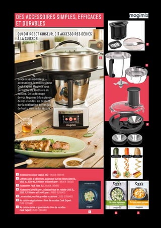 ELECTRO-CHIC
Commandes et renseignements sur www.francisbatt.com ou à hello@francisbatt.com
1  Accessoire cuiseur vapeur XXL : 174.50 € (166549)
2  Coffret Cubes  bâtonnets, adaptable sur les robots 3200 XL,
4200 XL, 5200 XL, Pâtissier et Cook Expert : 89.90 € (165135)
3  
Accessoires Pack Triple XL : 399.00 € (165464)
4  Accessoire Spiral Expert, adaptable sur les robots 4200 XL,
5200 XL Pâtissier et Cook Expert : 109.99 € (165413)
5  Les recettes pour les grandes occasions : 25.00 € (165462)
6  Ma cuisine végétarienne - livre de recettes Cook Expert :
25.00 € (165441)
7  Ma cuisine saine et gourmande - livre de recettes
Cook Expert : 25.00 € (165440)
DES ACCESSOIRES SIMPLES, EFFICACES
ET DURABLES
QUI DIT ROBOT CUISEUR, DIT ACCESSOIRES DÉDIÉS
À LA CUISSON.
Grâce à ses nombreux
accessoires, le robot cuiseur
Cook Expert Magimix vous
permettra de tout faire en
cuisine. De la découpe
de vos légumes à la cuisson
de vos viandes, en passant
par la réalisation de vos jus
de fruits, rien ne lui résiste.
1
2
4
3
5 7
6
.61
 
